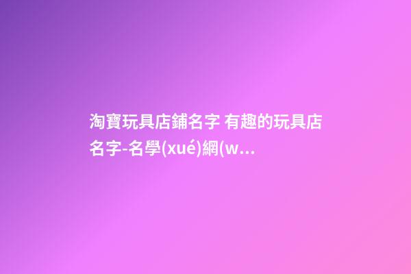 淘寶玩具店鋪名字 有趣的玩具店名字-名學(xué)網(wǎng)